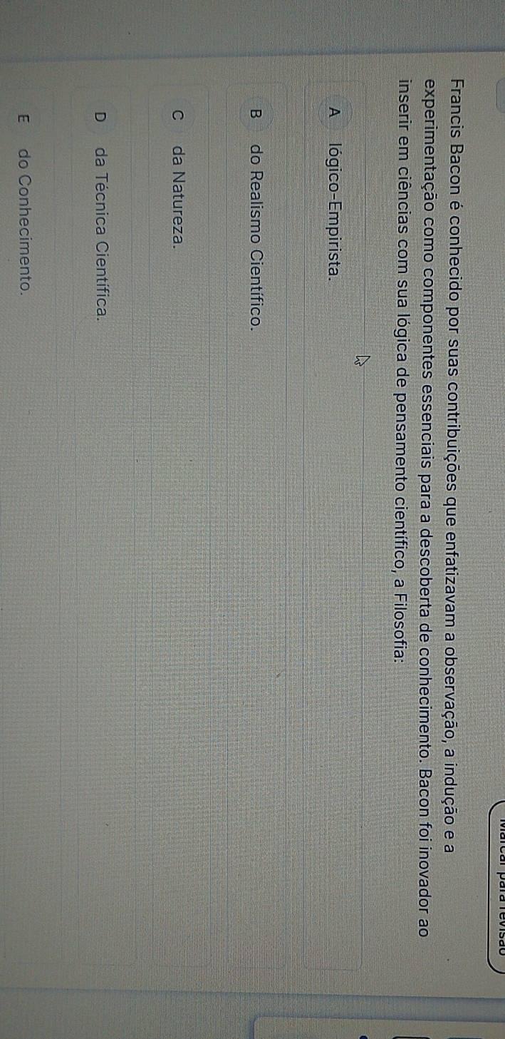 Francis Bacon é conhecido por suas contribuições que enfatizavam a observação, a indução e a
experimentação como componentes essenciais para a descoberta de conhecimento. Bacon foi inovador ao
inserir em ciências com sua lógica de pensamento científico, a Filosofia:
A lógico-Empirista.
B do Realismo Científico.
Cda Natureza.
D da Técnica Científica.
E do Conhecimento.