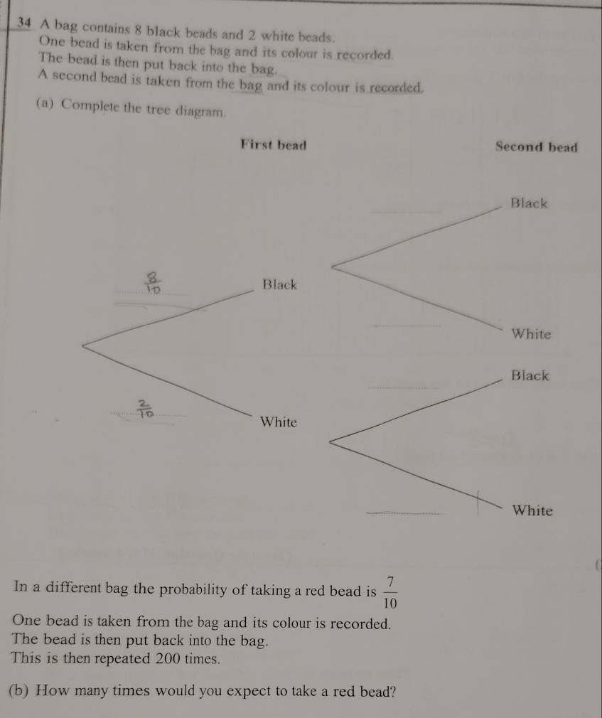 A bag contains 8 black beads and 2 white beads. 
One bead is taken from the bag and its colour is recorded. 
The bead is then put back into the bag. 
A second bead is taken from the bag and its colour is recorded. 
(a) Complete the tree diagram. 
First bead Second bead 
_ 
Black 
_ 
Black 
_ 
White 
_ 
Black 
_ 
White 
_ 
White 
In a different bag the probability of taking a red bead is  7/10 
One bead is taken from the bag and its colour is recorded. 
The bead is then put back into the bag. 
This is then repeated 200 times. 
(b) How many times would you expect to take a red bead?