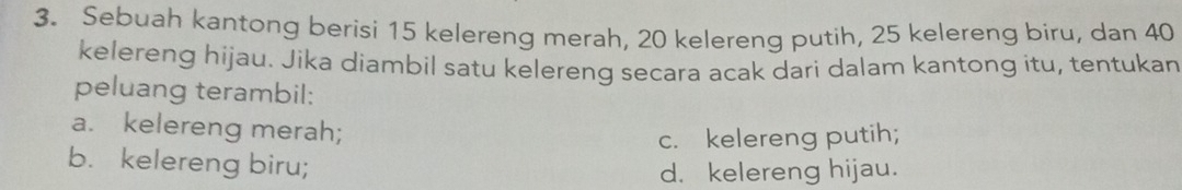 Sebuah kantong berisi 15 kelereng merah, 20 kelereng putih, 25 kelereng biru, dan 40
kelereng hijau. Jika diambil satu kelereng secara acak dari dalam kantong itu, tentukan
peluang terambil:
a. kelereng merah;
c. kelereng putih;
b. kelereng biru;
d. kelereng hijau.