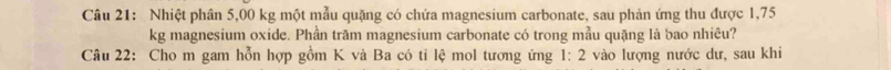 Nhiệt phân 5,00 kg một mẫu quặng có chứa magnesium carbonate, sau phản ứng thu được 1,75
kg magnesium oxide. Phần trăm magnesium carbonate có trong mẫu quặng là bao nhiêu? 
Câu 22: Cho m gam hỗn hợp gồm K và Ba có tỉ lệ mol tương ứng 1:2 vào lượng nước dư, sau khi