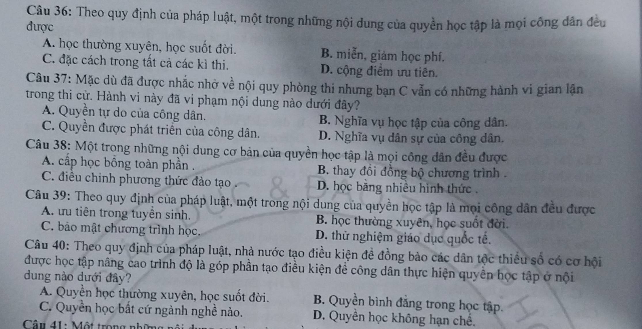 Theo quy định của pháp luật, một trong những nội dung của quyền học tập là mọi công dân đều
được
A. học thường xuyên, học suốt đời. B. miễn, giảm học phí.
C. đặc cách trong tất cả các kì thi. D. cộng điểm ưu tiên.
Câu 37: Mặc dù đã được nhắc nhờ về nội quy phòng thi nhưng bạn C vẫn có những hành vi gian lận
trong thi cử. Hành vi này đã vi phạm nội dung nào dưới đây?
A. Quyền tự do của công dân.
B. Nghĩa vụ học tập của công dân.
C. Quyền được phát triển của công dân.
D. Nghĩa vụ dân sự của công dân.
Câu 38: Một trong những nội dung cơ bản của quyền học tập là mọi công dân đều được
A. cấp học bồng toàn phần .
B. thay đồi đồng bộ chương trình .
C. điều chinh phương thức đào tạo D. học bằng nhiều hình thức  .
Câu 39: Theo quy định của pháp luật, một trong nội dung của quyền học tập là mọi công dân đều được
A. ưu tiên trong tuyền sinh.
B. học thường xuyên, học suốt đời.
C. bảo mật chương trình học. D. thử nghiệm giáo dục quốc tế.
Câu 40: Theo quy định của pháp luật, nhà nước tạo điều kiện đề đồng bào các dân tộc thiều số có cơ hội
được học tập nâng cao trình độ là góp phần tạo điều kiện để công dân thực hiện quyền học tập ở nội
dung nào dưới đây?
A. Quyền học thường xuyên, học suốt đời.
B. Quyền bình đẳng trong học tập.
C. Quyền học bất cứ ngành nghề nào. D. Quyền học không hạn chế.
Câu 41: Một trong nhĩ