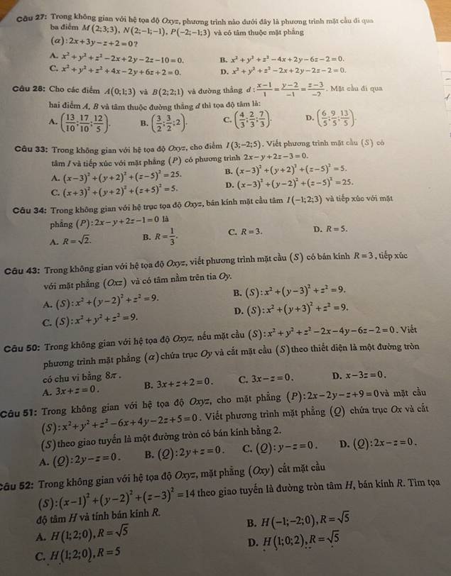 Trong không gian với hệ tọa độ Oxyz, phương trình nào dưới đây là phương trình mặt cầu đi qua
ba điểm M(2;3;3),N(2;-1;-1),P(-2;-1;3) và có tâm thuộc mặt phẳng
(α) 2x+3y-z+2=0 ?
A. x^2+y^2+z^2-2x+2y-2z-10=0. B. x^2+y^2+z^2-4x+2y-6z-2=0.
C. x^2+y^2+z^2+4x-2y+6z+2=0. D. x^2+y^2+z^2-2x+2y-2z-2=0.
Câu 28: Cho các điểm A(0;1;3) và B(2;2;1) và đường thẳng d:  (x-1)/1 = (y-2)/-1 = (z-3)/-2 .  Mặt cầu đi qua
hai điểm A. B và tâm thuộc đường thắng đ thì tọa độ tâm là:
A. ( 13/10 ; 17/10 ; 12/5 ). B. ( 3/2 ; 3/2 ;2). C. ( 4/3 : 2/3 : 7/3 ). D. ( 6/5 ; 9/5 ; 13/5 ).
Câu 33: Trong không gian với hệ tọa độ Oxyz, cho điểm I(3;-2;5).  Viết phương trình mặt cầu (S) có
tâm / và tiếp xúc với mặt phẳng (P) có phương trình 2x-y+2z-3=0.
A. (x-3)^2+(y+2)^2+(z-5)^2=25. B. (x-3)^2+(y+2)^2+(z-5)^2=5.
C. (x+3)^2+(y+2)^2+(z+5)^2=5. D. (x-3)^2+(y-2)^2+(z-5)^2=25.
Câu 34: Trong không gian với hệ trục tọa độ Oxyz, bán kính mặt cầu tâm I(-1;2;3) và tiếp xúc với mặt
phẳng (P):2x-y+2z-1=0 là
A. R=sqrt(2). B. R= 1/3 . C. R=3. D. R=5.
Câu 43: Trong không gian với hệ tọa độ Oxyz, viết phương trình mặt cầu (S) có bán kính R=3 , tiếp xúc
với mặt phẳng (Oxz) và có tâm nằm trên tia Oy.
A. (S):x^2+(y-2)^2+z^2=9. B. (S):x^2+(y-3)^2+z^2=9.
C. (S):x^2+y^2+z^2=9. D. (S):x^2+(y+3)^2+z^2=9.
Câu 50: Trong không gian với hệ tọa độ Oxyz, nếu mặt cầu (S) (S):x^2+y^2+z^2-2x-4y-6z-2=0. Viết
phương trình mặt phẳng (α)chứa trục Oy và cắt mặt cầu (S)theo thiết diện là một đường tròn
có chu vi bằng 8π .
A. 3x+z=0. B. 3x+z+2=0. C. 3x-z=0. D. x-3z=0.
Câu 51: Trong không gian với hệ tọa độ Oxyz, cho mặt phẳng (P):2x-2y-z+9=0 và mặt cầu
(S):x^2+y^2+z^2-6x+4y-2z+5=0. Viết phương trình mặt phẳng (Q) chứa trục Ox và cắt
(S) theo giao tuyến là một đường tròn có bán kính bằng 2.
A. (Q):2y-z=0. B. (Q):2y+z=0. C. (Q):y-z=0. D. (Q):2x-z=0.
Sâu 52: Trong không gian với hệ tọa độ Oxyz, mặt phẳng ( O ty) cất mặt cầu
độ tâm H và tính bán kính R. (S):(x-1)^2+(y-2)^2+(z-3)^2=14 theo giao tuyến là đường tròn tâm H, bán kính R. Tìm tọa
B. H(-1;-2;0),R=sqrt(5)
A. H(1;2;0),R=sqrt(5) H(1;0;2),R=sqrt(5)
D.
C. H(1;2;0),R=5