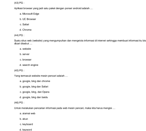 (43) PG :
Aplikasi browser yanq jadi satu paket dengan ponsel android adalah ....
a. Microsoft Edge
b. UC Browser
c. Safari
d. Chrome
(44) PG :
dicari disebut .... Suatu situs web (website) yang mengumpulkan dan mengelola informasi di internet sehingga membuat informasi itu bis
a. website
b. server
c. browser
d. search engine
(45) PG :
Yang termasuk website mesin pencari adalah ....
a. google, bing dan chrome
b. google, bing dan Safari
c. google, bing, dan Opera
d. google, bing dan baidu
(46) PG ;
Untuk melakukan pencarian informasi pada web mesin pencari, maka kita harus mengisi ....
a. alamat web
b. akun
c. key board
d. kewword