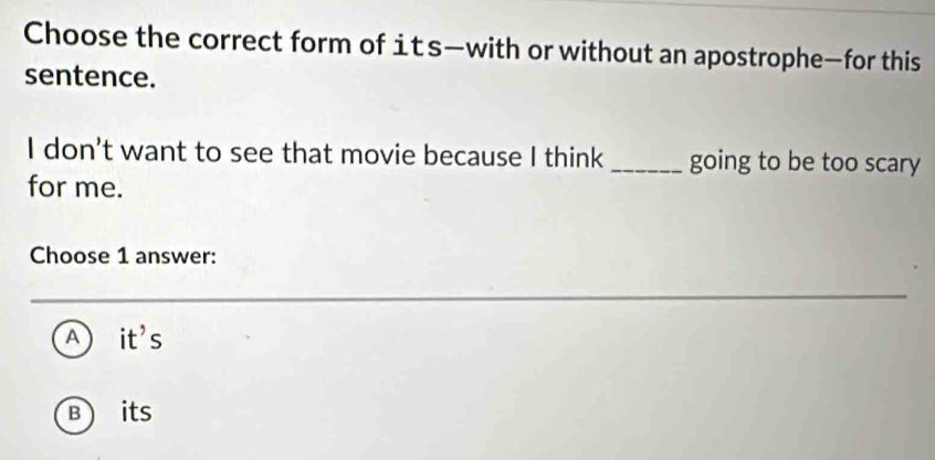 Choose the correct form of its—with or without an apostrophe—for this
sentence.
I don't want to see that movie because I think _going to be too scary
for me.
Choose 1 answer:
A) I it s
B ) its