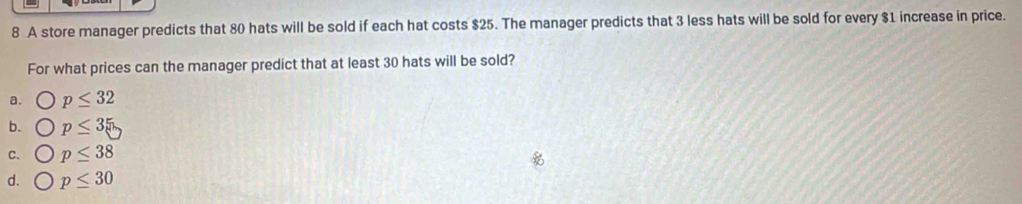 A store manager predicts that 80 hats will be sold if each hat costs $25. The manager predicts that 3 less hats will be sold for every $1 increase in price.
For what prices can the manager predict that at least 30 hats will be sold?
a. p≤ 32
b. p≤ 35
C. p≤ 38
d. p≤ 30