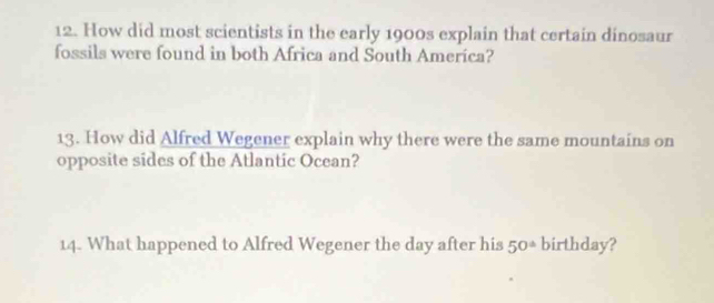 How did most scientists in the early 1900s explain that certain dinosaur 
fossils were found in both Africa and South Ameríca? 
13. How did Alfred Wegener explain why there were the same mountains on 
opposite sides of the Atlantic Ocean? 
14. What happened to Alfred Wegener the day after his 50* birthday?