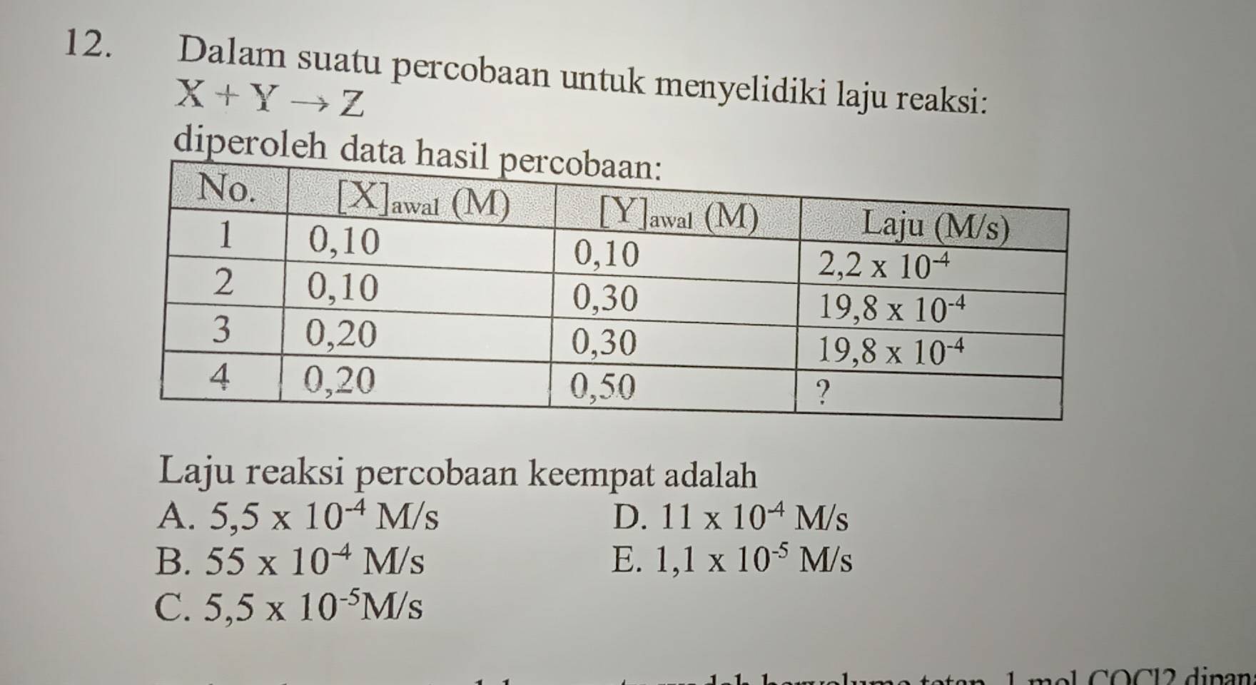 Dalam suatu percobaan untuk menyelidiki laju reaksi:
X+Yto Z
diperoleh d
Laju reaksi percobaan keempat adalah
A. 5,5* 10^(-4)M/s D. 11* 10^(-4)M/s
B. 55* 10^(-4)M/s E. 1,1* 10^(-5)M/s
C. 5,5* 10^(-5)M/s
m  o l COCl2 dinan