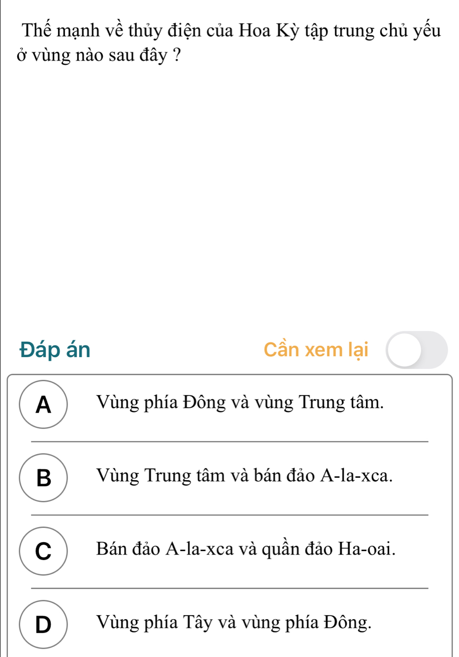 Thế mạnh về thủy điện của Hoa Kỳ tập trung chủ yếu
ở vùng nào sau đây ?
Đáp án Cần xem lại
A ) Vùng phía Đông và vùng Trung tâm.
B ) Vùng Trung tâm và bán đảo A-la-xca.
C ) Bán đảo A-la-xca và quần đảo Ha-oai.
D) Vùng phía Tây và vùng phía Đông.