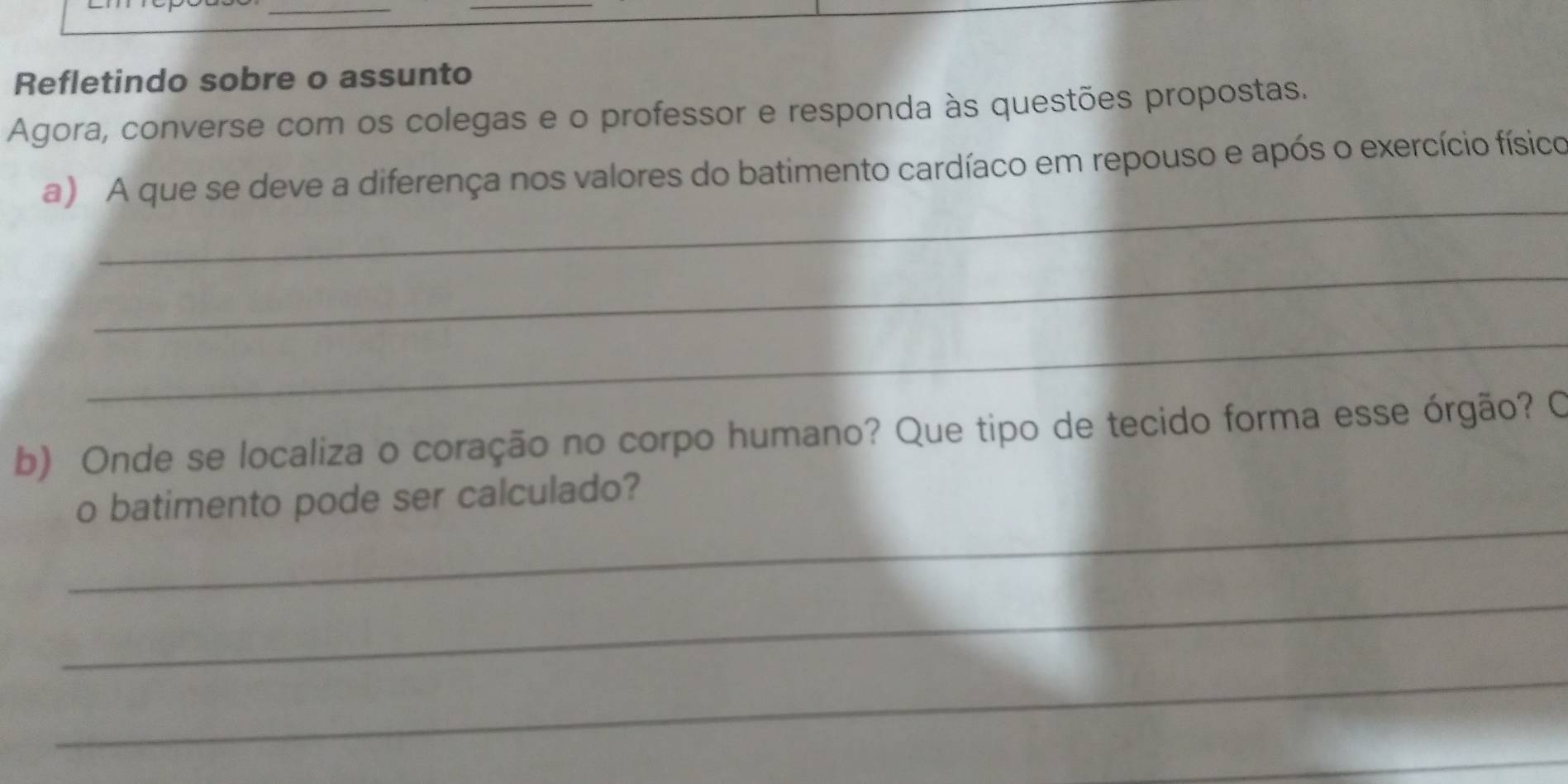 Refletindo sobre o assunto 
Agora, converse com os colegas e o professor e responda às questões propostas. 
_ 
a) A que se deve a diferença nos valores do batimento cardíaco em repouso e após o exercício físico 
_ 
_ 
b) Onde se localiza o coração no corpo humano? Que tipo de tecido forma esse órgão? O 
_ 
o batimento pode ser calculado? 
_ 
_ 
_