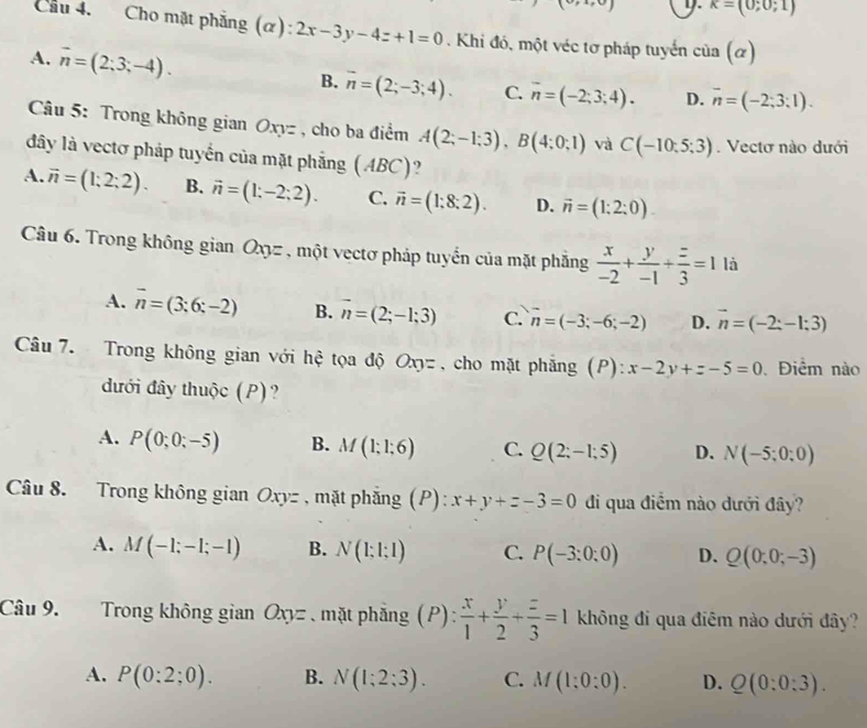 kappa =(0;0;1)
Cầu 4. Cho mặt phẳng (α): 2x-3y-4z+1=0. Khi đó, một véc tơ pháp tuyển cia(alpha )
A. vector n=(2;3;-4). B. overline n=(2;-3;4). C. overline n=(-2;3;4). D. overline n=(-2;3:1).
Câu 5: Trong không gian Oxyz , cho ba điểm A(2;-1;3),B(4;0;1) và C(-10:5:3). Vectơ nào dưới
đây là vectơ pháp tuyển của mặt phẳng (ABC)?
A. vector n=(1;2;2). B. vector n=(1;-2;2). C. vector n=(1;8;2). D. vector n=(1:2:0).
Câu 6. Trong không gian Oxz , một vectơ pháp tuyển của mặt phẳng  x/-2 + y/-1 + z/3 =1 là
A. vector n=(3;6;-2) B. vector n=(2;-1;3) C. vector n=(-3;-6;-2) D. vector n=(-2:-1:3)
Câu 7. Trong không gian với hệ tọa độ Oxyz , cho mặt phẳng (P): x-2y+z-5=0 Điểm nào
đưới đây thuộc (P)?
A. P(0;0;-5) B. M(1;1;6) C. Q(2;-1;5) D. N(-5;0;0)
Câu 8. Trong không gian Oxyz , mặt phẳng (P): x+y+z-3=0 đi qua điểm nào dưới đây?
A. M(-1;-1;-1) B. N(1;1;1) C. P(-3:0:0) D. Q(0;0;-3)
Câu 9. Trong không gian Oxy= mặt phẳng  ( P): x/1 + y/2 + z/3 =1 không đi qua điêm nào dưới đây?
A. P(0:2;0). B. N(1;2;3). C. M(1:0:0). D. Q(0:0:3).