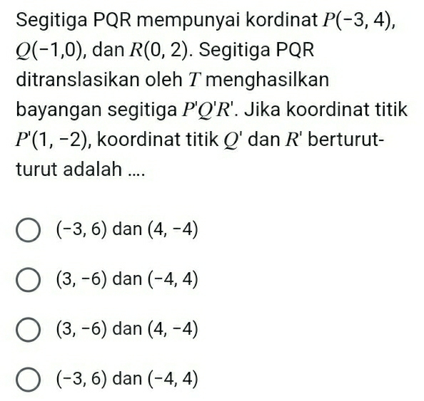 Segitiga PQR mempunyai kordinat P(-3,4),
Q(-1,0) , dan R(0,2). Segitiga PQR
ditranslasikan oleh T menghasilkan
bayangan segitiga P'Q'R'. Jika koordinat titik
P'(1,-2) , koordinat titik Q' dan R' berturut-
turut adalah ....
(-3,6) dan (4,-4)
(3,-6) dan (-4,4)
(3,-6) dan (4,-4)
(-3,6) dan (-4,4)