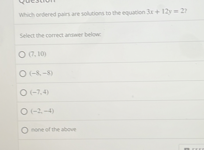 Which ordered pairs are solutions to the equation 3x+12y=2 ?
Select the correct answer below:
(7,10)
(-8,-8)
(-7,4)
(-2,-4)
none of the above