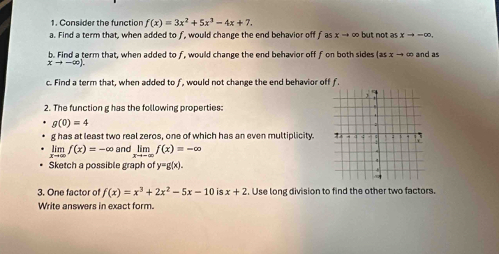 Consider the function f(x)=3x^2+5x^3-4x+7. 
a. Find a term that, when added to f, would change the end behavior off f as x → ∞ but not as xto -∈fty. 
b. Find a term that, when added to f, would change the end behavior off f on both sides (as : cto alpha and as
xto -∈fty ). 
c. Find a term that, when added to f, would not change the end behavior off f. 
2. The function g has the following properties:
g(0)=4
g has at least two real zeros, one of which has an even multiplicity.
limlimits _xto ∈fty f(x)=-∈fty and limlimits _xto -∈fty f(x)=-∈fty
Sketch a possible graph of y=g(x). 
3. One factor of f(x)=x^3+2x^2-5x-10 is x+2. Use long division to find the other two factors. 
Write answers in exact form.