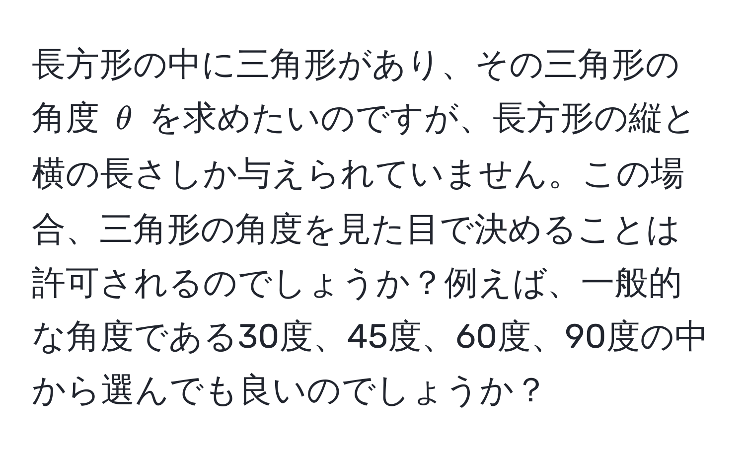 長方形の中に三角形があり、その三角形の角度 $θ$ を求めたいのですが、長方形の縦と横の長さしか与えられていません。この場合、三角形の角度を見た目で決めることは許可されるのでしょうか？例えば、一般的な角度である30度、45度、60度、90度の中から選んでも良いのでしょうか？