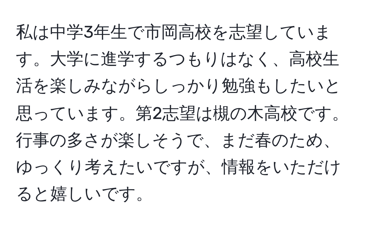 私は中学3年生で市岡高校を志望しています。大学に進学するつもりはなく、高校生活を楽しみながらしっかり勉強もしたいと思っています。第2志望は槻の木高校です。行事の多さが楽しそうで、まだ春のため、ゆっくり考えたいですが、情報をいただけると嬉しいです。