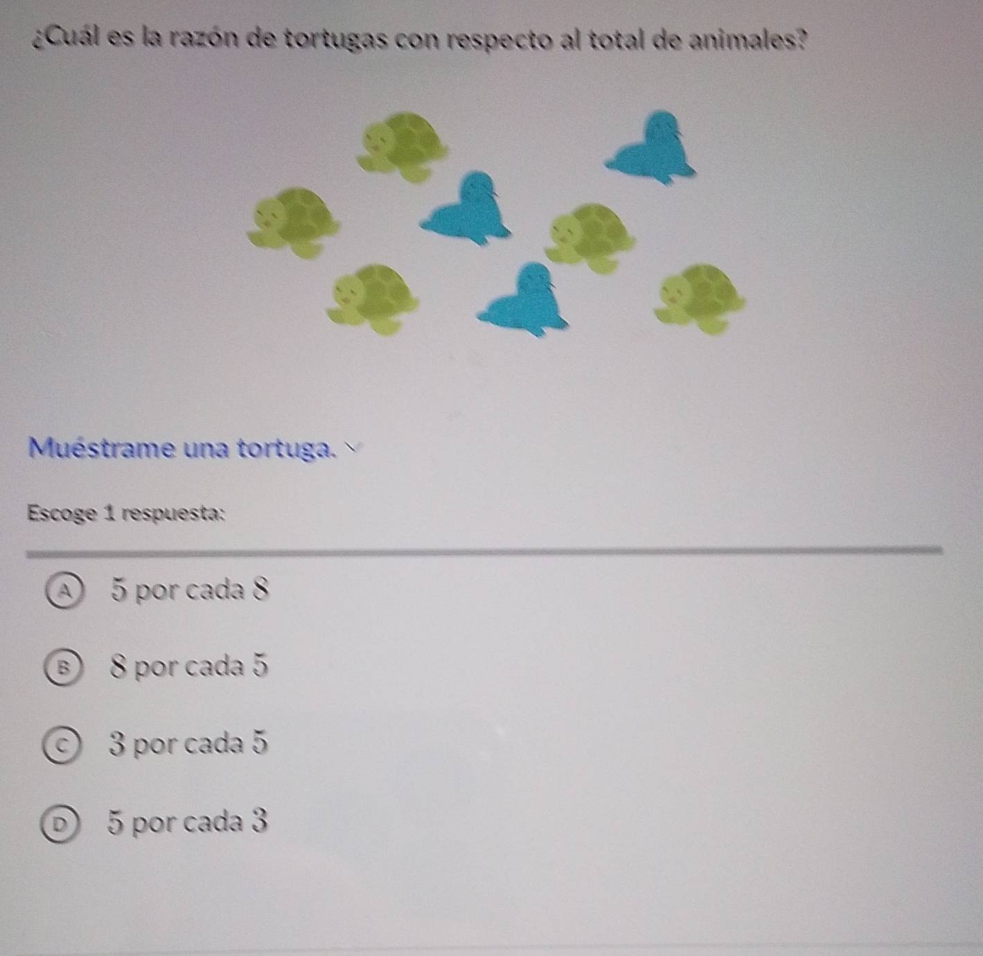 ¿Cuál es la razón de tortugas con respecto al total de animales?
Muéstrame una tortuga 
Escoge 1 respuesta:
A 5 por cada 8
B 8 por cada 5
© 3 por cada 5
D 5 por cada 3