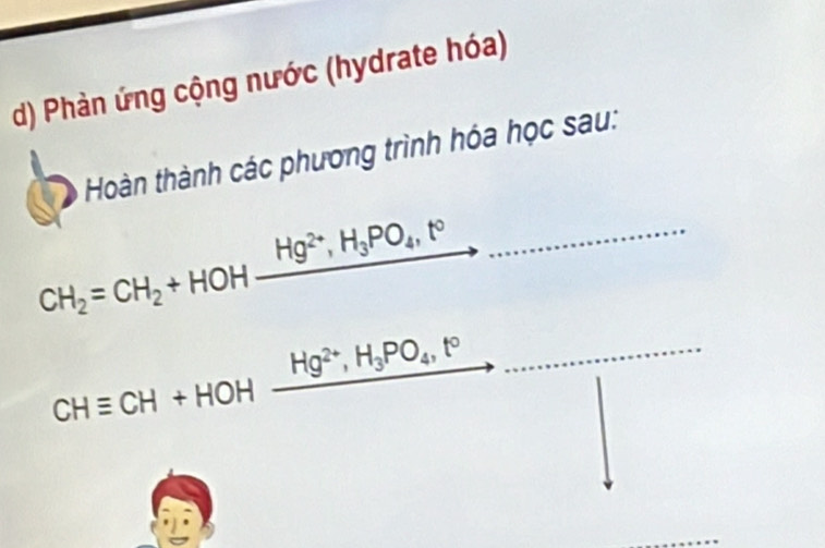 Phàn ứng cộng nước (hydrate hóa) 
Hoàn thành các phương trình hóa học sau:
CH_2=CH_2+HOHxrightarrow Hg^(2+), H_3PO_4,t° _ 
_ CHequiv CH+HOHxrightarrow Hg^(2+), H_3PO_4, t°