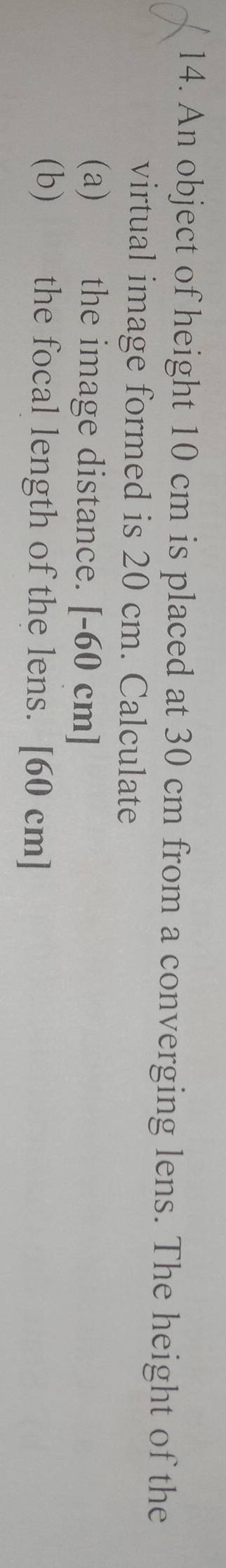 An object of height 10 cm is placed at 30 cm from a converging lens. The height of the 
virtual image formed is 20 cm. Calculate 
(a) the image distance. [-60 cm ] 
(b) the focal length of the lens. [ 60 cm ]