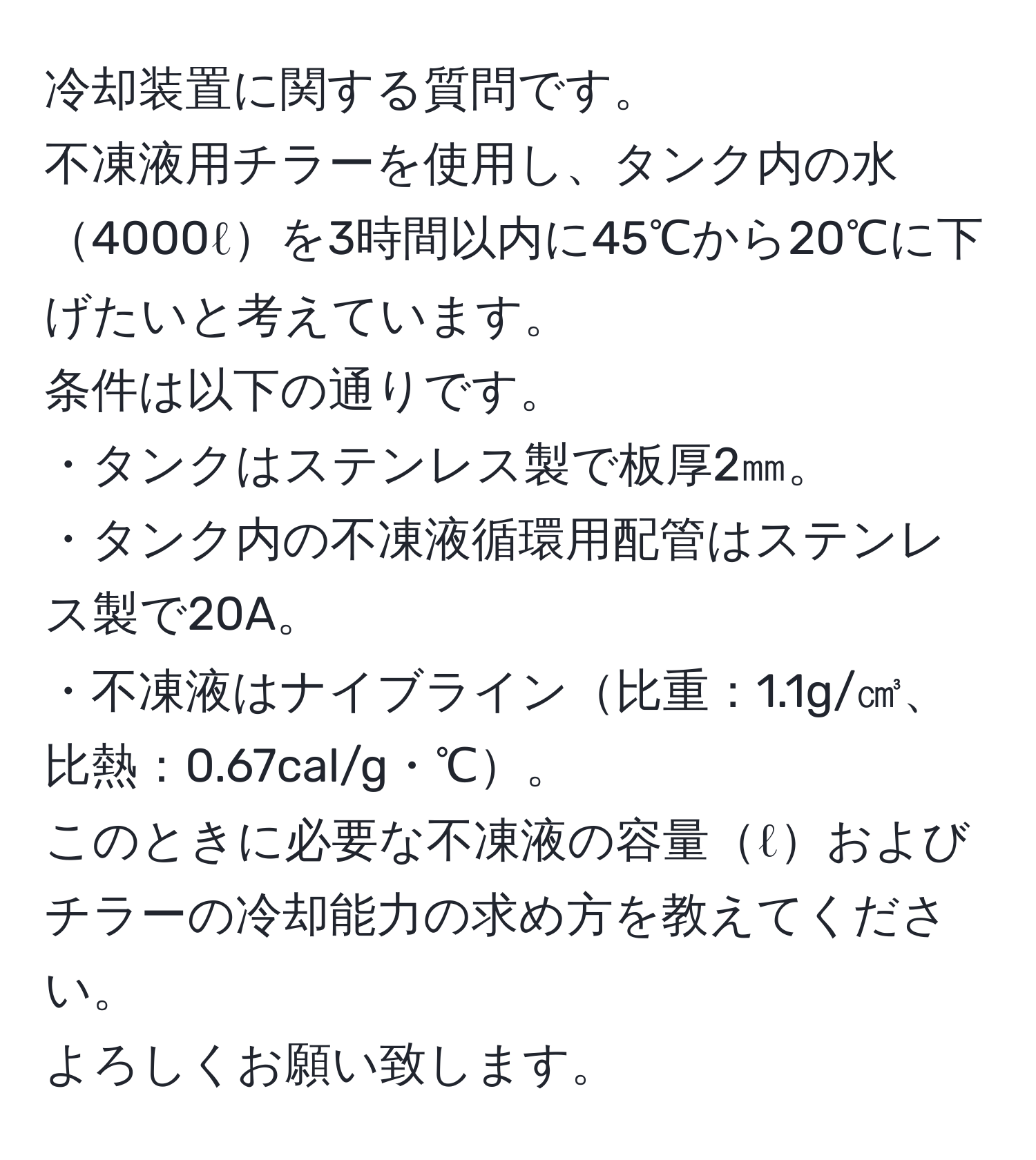 冷却装置に関する質問です。  
不凍液用チラーを使用し、タンク内の水4000ℓを3時間以内に45℃から20℃に下げたいと考えています。  
条件は以下の通りです。  
・タンクはステンレス製で板厚2㎜。  
・タンク内の不凍液循環用配管はステンレス製で20A。  
・不凍液はナイブライン比重：1.1g/㎤、比熱：0.67cal/g・℃。  
このときに必要な不凍液の容量ℓおよびチラーの冷却能力の求め方を教えてください。  
よろしくお願い致します。