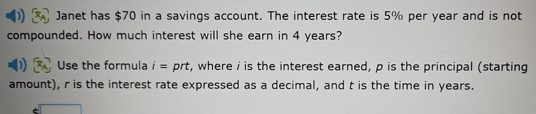 Janet has $70 in a savings account. The interest rate is 5% per year and is not 
compounded. How much interest will she earn in 4 years? 
Use the formula i= prt, where i is the interest earned, p is the principal (starting 
amount), r is the interest rate expressed as a decimal, and t is the time in years.