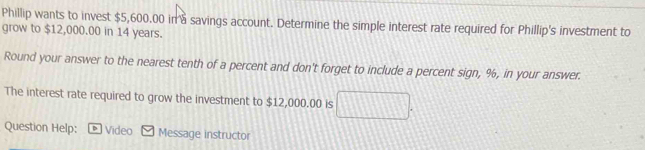 Phillip wants to invest $5,600,00 in à savings account. Determine the simple interest rate required for Phillip's investment to 
grow to $12,000.00 in 14 years. 
Round your answer to the nearest tenth of a percent and don't forget to include a percent sign, %, in your answer. 
The interest rate required to grow the investment to $12,000.00 is 
Question Help: D Video Message instructor