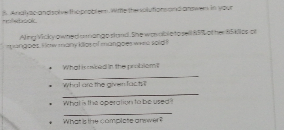 Analyze and solve the problem. Write the solutions and answers in your 
notebook. 
Aling Vicky owned a mango stand. She was able tosell 85% of her 85 kilos of 
mangoes. How many kilos of mangoes were sold? 
What is asked in the problem? 
_ 
What are the given facts? 
_ 
What is the operation to be used? 
_ 
What is the complete answer?