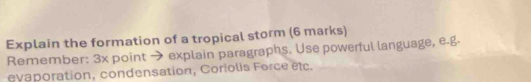 Explain the formation of a tropical storm (6 marks) 
Remember: 3x point → explain paragraphs. Use powerful language, e.g. 
evaporation, condensation, Coriolis Force étc.