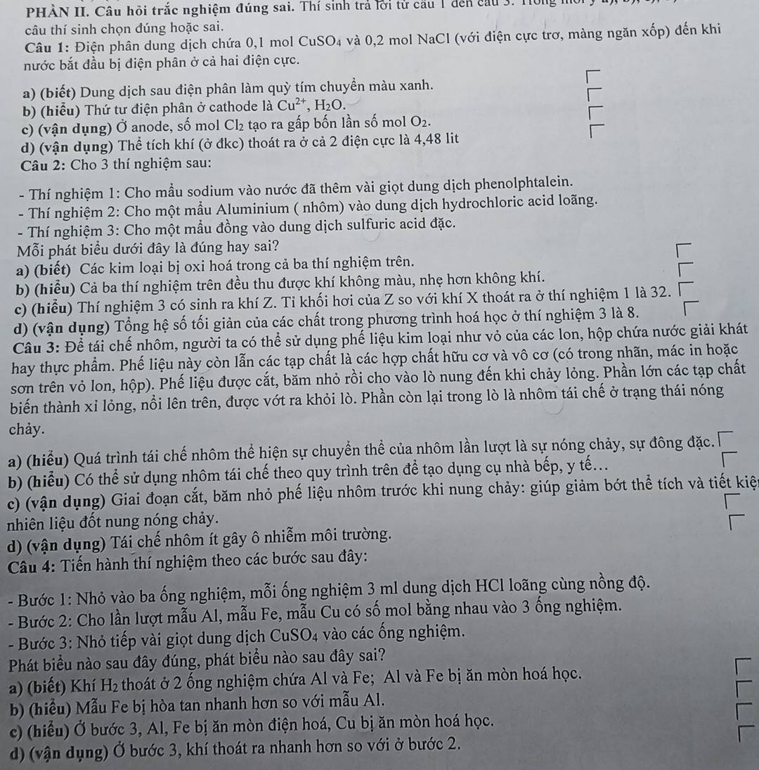 PHÀN II. Câu hỏi trắc nghiệm đúng sai. Thí sinh trả lời tử cầu 1 đến cầu 3. Hông
câu thí sinh chọn đúng hoặc sai.
Câu 1: Điện phân dung dịch chứa 0,1 mol CuS O_4 và 0,2 mol NaCl (với điện cực trơ, màng ngăn x ốp) đến khi
nước bắt đầu bị điện phân ở cả hai điện cực.
a) (biết) Dung dịch sau điện phân làm quỳ tím chuyền màu xanh.
b) (hiểu) Thứ tư điện phân ở cathode là Cu^(2+),H_2O.
c) (vận dụng) Ở anode, số mol Cl_2 tạo ra gấp bốn lần số mol O_2.
d) (vận dụng) Thể tích khí (ở đkc) thoát ra ở cả 2 điện cực là 4,48 lit
Câu 2: Cho 3 thí nghiệm sau:
- Thí nghiệm 1: Cho mầu sodium vào nước đã thêm vài giọt dung dịch phenolphtalein.
- Thí nghiệm 2: Cho một mầu Aluminium ( nhôm) vào dung dịch hydrochloric acid loãng.
- Thí nghiệm 3: Cho một mẫu đồng vào dung dịch sulfuric acid đặc.
Mỗi phát biểu dưới đây là đúng hay sai?
a) (biết) Các kim loại bị oxi hoá trong cả ba thí nghiệm trên.
b) (hiểu) Cả ba thí nghiệm trên đều thu được khí không màu, nhẹ hơn không khí.
c) (hiểu) Thí nghiệm 3 có sinh ra khí Z. Tỉ khối hơi của Z so với khí X thoát ra ở thí nghiệm 1 là 32.
d) (vận dụng) Tổng hệ số tối giản của các chất trong phương trình hoá học ở thí nghiệm 3 là 8.
Câu 3: Để tái chế nhôm, người ta có thể sử dụng phế liệu kim loại như vỏ của các lon, hộp chứa nước giải khát
hay thực phẩm. Phế liệu này còn lẫn các tạp chất là các hợp chất hữu cơ và vô cơ (có trong nhãn, mác in hoặc
sơn trên vỏ lon, hộp). Phế liệu được cắt, băm nhỏ rồi cho vào lò nung đến khi chảy lỏng. Phần lớn các tạp chất
biến thành xỉ lỏng, nổi lên trên, được vớt ra khỏi lò. Phần còn lại trong lò là nhôm tái chế ở trạng thái nóng
chảy.
a) (hiểu) Quá trình tái chế nhôm thể hiện sự chuyển thể của nhôm lần lượt là sự nóng chảy, sự đông đặc.
b) (hiểu) Có thể sử dụng nhôm tái chế theo quy trình trên để tạo dụng cụ nhà bếp, y tế...
c) (vận dụng) Giai đoạn cắt, băm nhỏ phế liệu nhôm trước khi nung chảy: giúp giảm bớt thể tích và tiết kiệ
nhiên liệu đốt nung nóng chảy.
d) (vận dụng) Tái chế nhôm ít gây ô nhiễm môi trường.
Câu 4: Tiến hành thí nghiệm theo các bước sau đây:
- Bước 1: Nhỏ vào ba ống nghiệm, mỗi ống nghiệm 3 ml dung dịch HCl loãng cùng nồng độ.
- Bước 2: Cho lần lượt mẫu Al, mẫu Fe, mẫu Cu có số mol bằng nhau vào 3 ống nghiệm.
-  Bước 3: Nhỏ tiếp vài giọt dung dịch CuS0 J4 :  vào các ống nghiệm.
Phát biểu nào sau đây đúng, phát biểu nào sau đây sai?
a) (biết) Khí H_2 thoát ở 2 ống nghiệm chứa Al và Fe; Al và Fe bị ăn mòn hoá học.
b) (hiểu) Mẫu Fe bị hòa tan nhanh hơn so với mẫu Al.
c) (hiểu) Ở bước 3, Al, Fe bị ăn mòn điện hoá, Cu bị ăn mòn hoá học.
d) (vận dụng) Ở bước 3, khí thoát ra nhanh hơn so với ở bước 2.