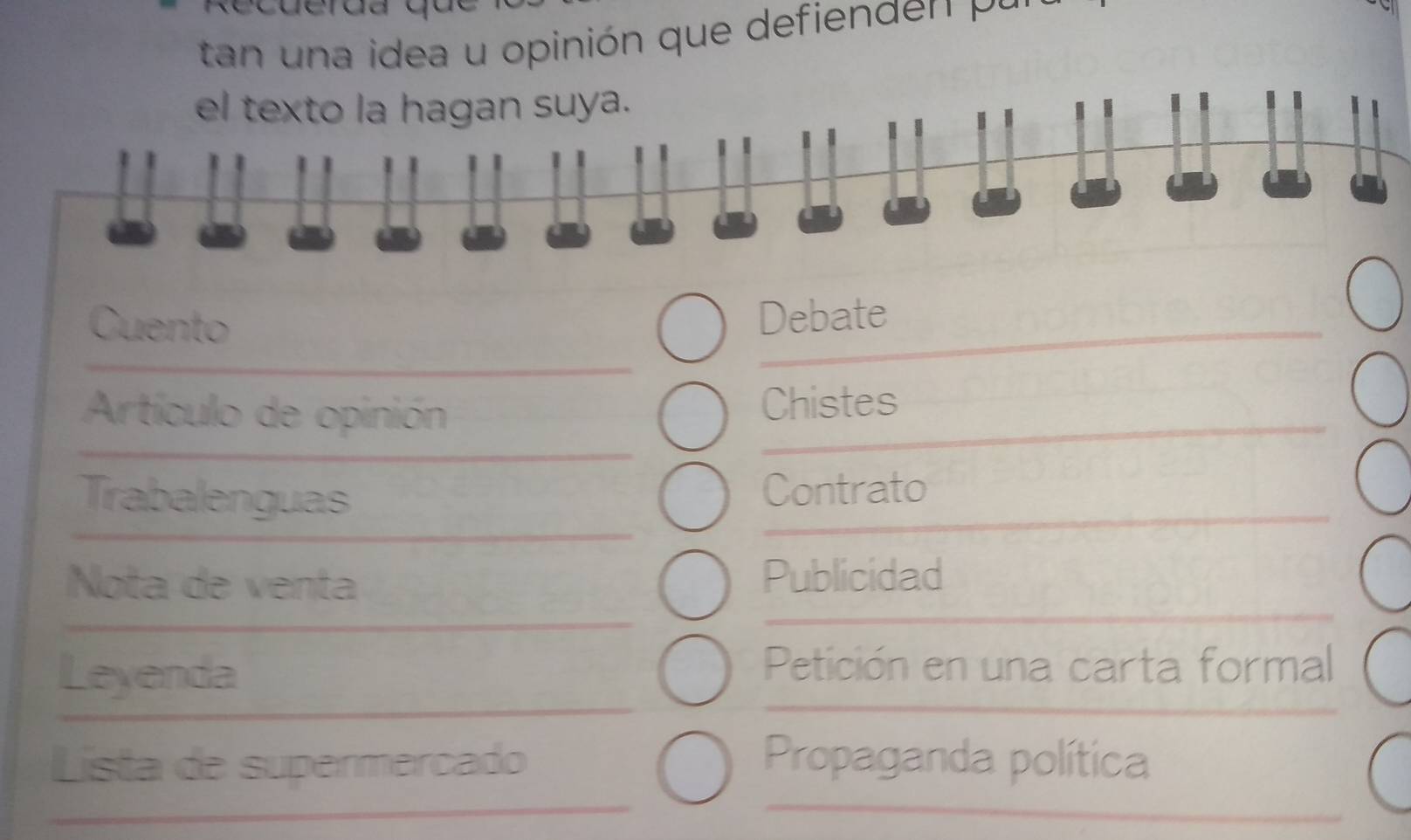 tan n a idea u opinión que defien d n p 
el texto la hagan suya. 
Cuento Debate 
Artículo de opinión Chistes 
Trabalenguas Contrato 
Nota de venta Publicidad 
Leyenda 
Petición en una carta formal 
Lista de supermercado Propaganda política