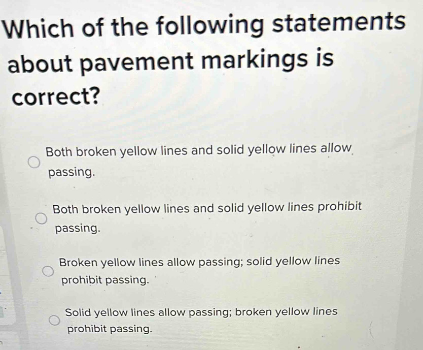 Which of the following statements
about pavement markings is
correct?
Both broken yellow lines and solid yellow lines allow
passing.
Both broken yellow lines and solid yellow lines prohibit
passing.
Broken yellow lines allow passing; solid yellow lines
prohibit passing.
Solid yellow lines allow passing; broken yellow lines
prohibit passing.