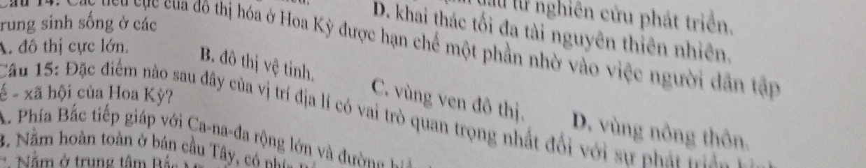 lư l nghiên cứu phát triển.
rung sinh sống ở các
D. khai thác tối đa tài nguyên thiên nhiên.
A đô thị cực lớn, T M ay cy cực của đô thị hóa ở Hoa Kỳ được hạn chế một phần nhờ vào việc người dân tập
- - xã hội của Hoa Kỳ?
B. đô thị vệ tinh. C. vùng ven đô thị. D. vùng nông thôn.
Câu 15: Đặc điểm nào sau đây của vị trí địa lí có vai trò quan trọng nhất đổi với sự phát tàn
Phía Bắc tiếp giáp với Ca-na-đa rộng lớn và đư ờ n 
3. Nằm hoàn toàn ở bán cầu Tây, có nhữ
* Nằm ở trung tâm Bắ.