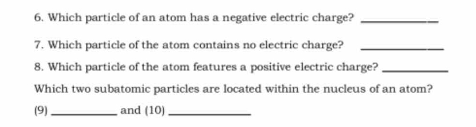 Which particle of an atom has a negative electric charge?_ 
7. Which particle of the atom contains no electric charge?_ 
8. Which particle of the atom features a positive electric charge?_ 
Which two subatomic particles are located within the nucleus of an atom? 
(9)_ and (10)_