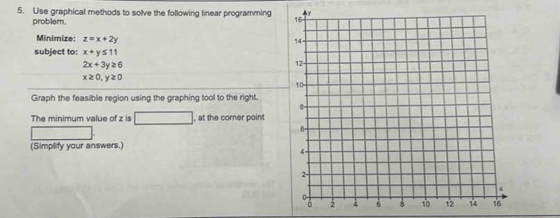 Use graphical methods to solve the following linear programming 
problem. 
Minimize: z=x+2y
subject to: x+y≤ 11
2x+3y≥ 6
x≥ 0, y≥ 0
Graph the feasible region using the graphing tool to the right. 
The minimum value of z is □ , at the corner point 
(Simplify your answers.)