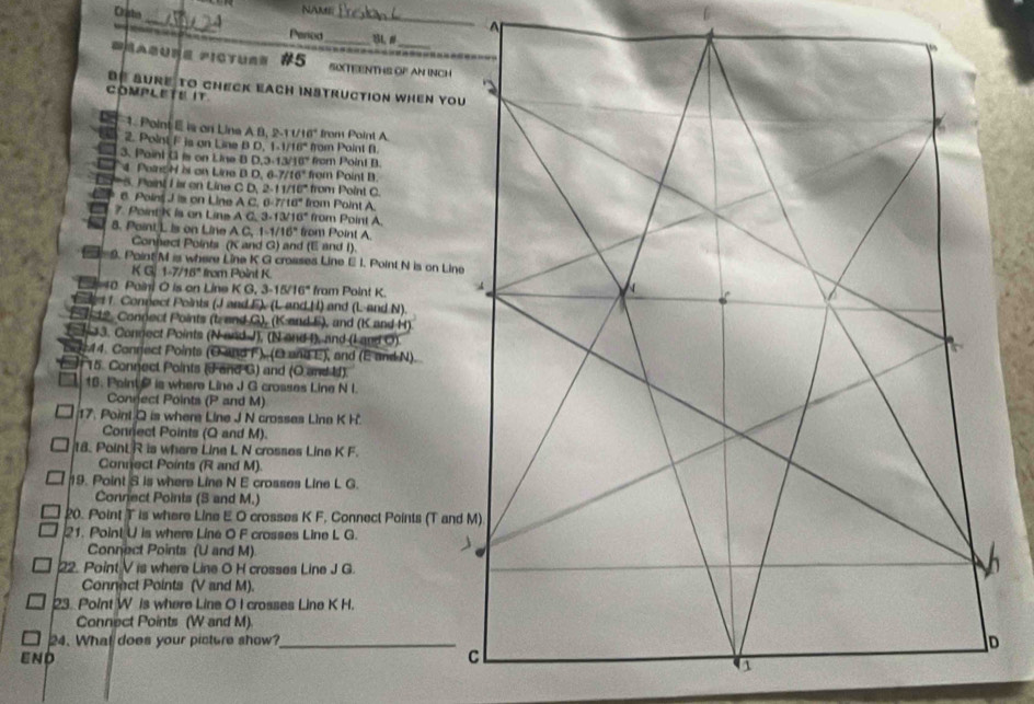 Caabn
NAMEi_
_
Pered_ B #
RASU=E PICTUS= #5 SXTEENTHS OP AN INCH
be aure to check each instruction when you
COMPLETE IT
1. Point E s on Lina A B, S 11/16° from Point A
2. Polint F is on Line B D. 1.1/18° from Paint B.
3. Paint G is on Line B D. 3.13/10^4 from Point B.
4  Potne H bi on Line B D. 6 6.7/16° from Point B.
5. Paint Iis on Line C D 2.11/16° from Point C.
6. Point J is on Line A C. 0.7710° from Point A.
7. PointK is on Line A G 3.13/16° from Point A.
8. Point L is on Line A C 1-1/16° from Point A.
Connect Points (K and G) and (E and I).
9. Paint M is where Line K G crosses Line E I. Point N is on Line
K G 1.7/16° from Point K.
La 1    oi  O  is o  L  e KG,3-15/16° from Point K. 
dt 1. Connect Points (J and F). (L and II) and (L-and N).
1 4 19. Connect Points (tr end G), (K and F), and (K and H)
(h 13. Connect Points (N and J), (N and I), and (I and O)
Eer 44. Connect Points (O and F), (C and E), and (E and N).
# 15. Connect Points (J and G) and (O and I).
16. Paint  is where Line J G crosses Line N I
Connect Points (P and M)
17. Point Q is where Line J N crosses Line K H
Connect Points (Q and M).
18. PoinL R is where Line L N crosses Line K F.
Connect Points (R and M)
19. Point S is where Line N E crosses Line L G.
Connect Points (3 and M.)
20. Point T is where Line E O crosses K F, Connect Points (T and M)
21. Point U is where Line O F crosses Line L G. 
Connect Points (U and M)
22. Point V is where Line O H crosses Line J G.
Connect Points (V and M).
23. Point W is where Line O I crosses Line K H.
Connect Points (W and M).
24. What does your picture show?_
END