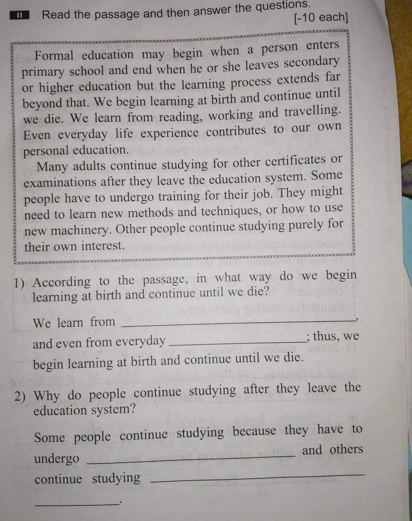 Read the passage and then answer the questions. 
[-10 each] 
Formal education may begin when a person enters 
primary school and end when he or she leaves secondary 
or higher education but the learning process extends far 
beyond that. We begin learning at birth and continue until 
we die. We learn from reading, working and travelling. 
Even everyday life experience contributes to our own 
personal education. 
Many adults continue studying for other certificates or 
examinations after they leave the education system. Some 
people have to undergo training for their job. They might 
need to learn new methods and techniques, or how to use 
new machinery. Other people continue studying purely for 
their own interest. 
1) According to the passage, in what way do we begin 
learning at birth and continue until we die? 
We learn from_ 
and even from everyday _; thus, we 
begin learning at birth and continue until we die. 
2) Why do people continue studying after they leave the 
education system? 
Some people continue studying because they have to 
_ 
and others 
undergo 
continue studying 
_ 
_`.