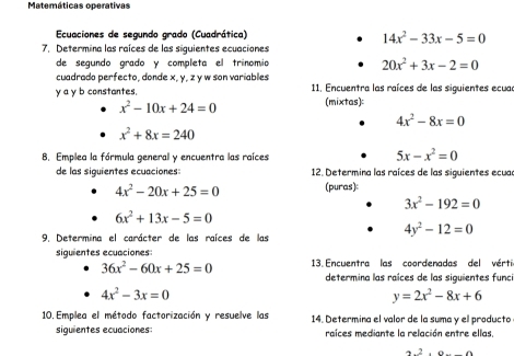 Matemáticas operativas 
Ecuaciones de segundo grado (Cuadrática)
14x^2-33x-5=0
7. Determina las raíces de las siguientes ecuaciones 
de segundo grado y completa el trínomio 20x^2+3x-2=0
cuadrado perfecto, donde x, y, z y w son variables
y a y b constantes. 11. Encuentra las raíces de las siguientes ecuar
x^2-10x+24=0 (mixtas):
4x^2-8x=0
x^2+8x=240
B. Emplea la fórmula general y encuentra las raíces 5x-x^2=0
de las siquientes ecuaciones: 12. Determina las raíces de las siguientes ecuar
4x^2-20x+25=0 (puras):
3x^2-192=0
6x^2+13x-5=0
9. Determina el carácter de las raíces de las
4y^2-12=0
siguientes ecuaciones:
36x^2-60x+25=0 3. Encuentra las coordenadas del vérti 
determina las raíces de las siquientes func
4x^2-3x=0
y=2x^2-8x+6
10. Emplea el método factorización y resuelve las 14. Determina el valor de la suma y el producto 
siquientes ecuaciones: raíces mediante la relación entre ellas,
42.0