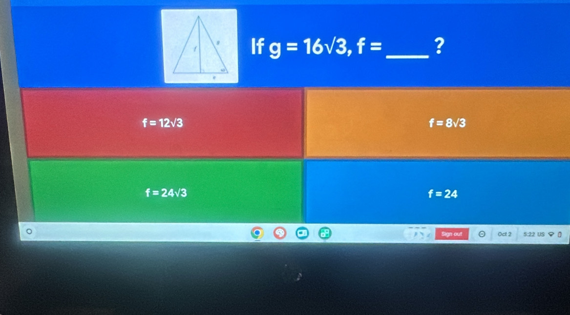 If g=16sqrt(3), f= _ ?
f=12sqrt(3)
f=8sqrt(3)
f=24sqrt(3)
f=24
Sign out Oct 2 5:22 Us