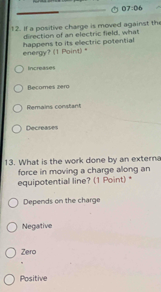 Forms of ce o
07:06 
12. If a positive charge is moved against the
direction of an electric field, what
happens to its electric potential
energy? (1 Point) *
Increases
Becomes zero
Remains constant
Decreases
13. What is the work done by an externa
force in moving a charge along an
equipotential line? (1 Point) *
Depends on the charge
Negative
Zero
Positive