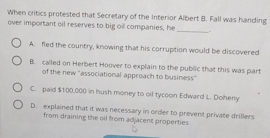 When critics protested that Secretary of the Interior Albert B. Fall was handing
over important oil reserves to big oil companies, he_
A. fled the country, knowing that his corruption would be discovered
B. called on Herbert Hoover to explain to the public that this was part
of the new 'associational approach to business"
C. paid $100,000 in hush money to oil tycoon Edward L. Doheny
D. explained that it was necessary in order to prevent private drillers
from draining the oil from adjacent properties