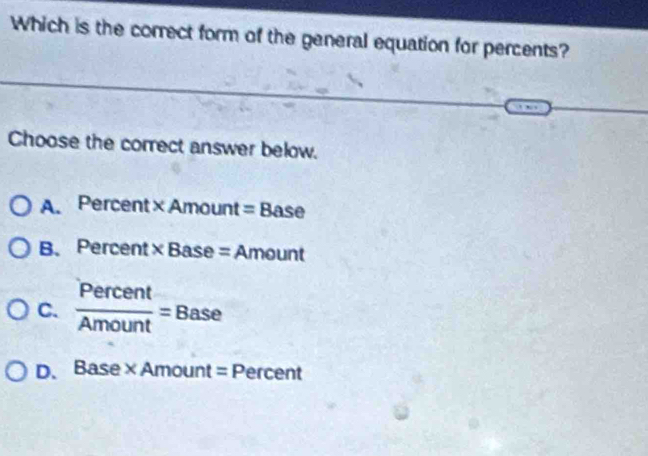 Which is the correct form of the general equation for percents?
Choose the correct answer below.
A. Percent XAn nount=Base
B.Percent * Base= Amount
C.  Percent/Amount =Base
D. Base* Amount=Per cent