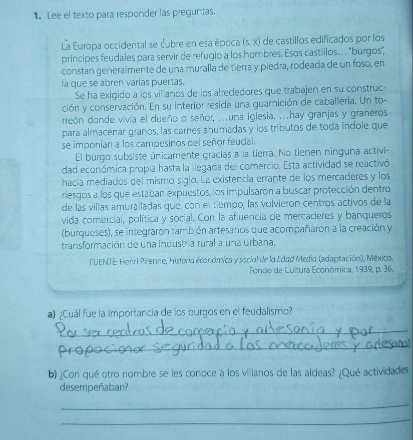 Lee el texto para responder las preguntas.
La Europa occidental se cubre en esa época (s.x) de castillos edificados por los
príncipes feudales para servir de refugio a los hombres. Esos castillos…  “burgos”,
constan generalmente de una muralla de tierra y piedra, rodeada de un foso, en
la que se abren varias puertas.
Se ha exigido a los villanos de los alrededores que trabajen en su construc-
ción y conservación. En su interior reside una guarnición de caballería. Un to-
rreón donde vivía el dueño o señor, .una iglesia, .hay granjas y graneros
para almacenar granos, las carnes ahumadas y los tributos de toda índole que
se imponían a los campesinos del señor feudal.
El burgo subsiste únicamente gracias a la tierra. No tienen ninguna activi-
dad económica propia hasta la llegada del comercio. Esta actividad se reactivó
hacia mediados del mismo siglo. La existencia errante de los mercaderes y los
riesgos a los que estaban expuestos, los impulsaron a buscar protección dentro
de las villas amuralladas que, con el tiempo, las volvieron centros activos de la
vida comercial, política y social. Con la afluencia de mercaderes y banqueros
(burgueses), se integraron también artesanos que acompañaron a la creación y
transformación de una industria rural a una urbana.
FUENTE: Henri Pirenne, Historia económica y social de la Edad Media (adaptación), México,
Fondo de Cultura Económica, 1939, p. 36.
a) ¿Cuál fue la importancia de los burgos en el feudalismo?
_
_
b) ¿Con qué otro nombre se les conoce a los villanos de las aldeas? ¿Qué actividades
desempeñaban?
_
_