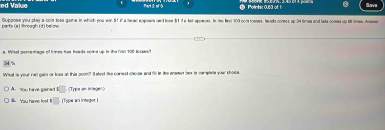 <
ed Value Part 2 of 6 , V score:  85.83%, 3.43 of 4 points Save
Points: 0.83 of 1
Suppose you play a coin toss game in which you win $1 if a head appears and lose $1 if a tail appears. In the first 100 coin tosses, heads comes up 34 times and tails comes up 66 times. Answer
parts (a) through (d) below.
a. What percentage of times has heads come up in the first 100 tosses?
34 %
What is your net gain or loss at this point? Select the correct choice and fill in the answer box to complete your choice.
A. You have gained $□ (Type an integer.)
B. You have lost $□. (Type an integer.)