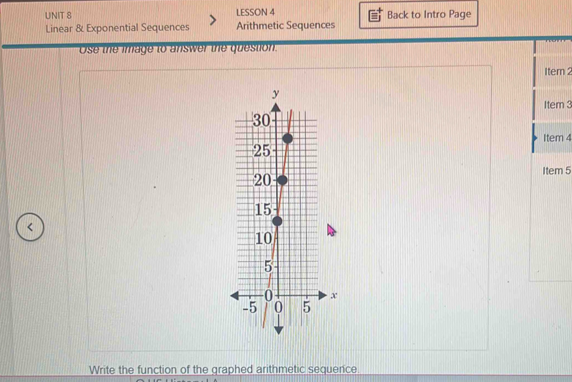 LESSON 4 Back to Intro Page 
Linear & Exponential Sequences Arithmetic Sequences 
Ose the image to answer the question. 
Item 2 
Item 3 
Item 4 
Item 5 
< 
Write the function of the graphed arithmetic sequence.