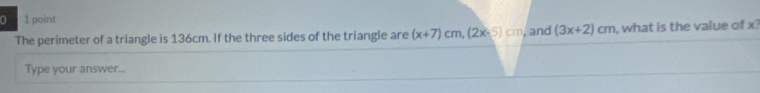 0 1 point 
The perimeter of a triangle is 136cm. If the three sides of the triangle are (x+7)cm, (2x-5)cm , and (3x+2)cm , what is the value of x
Type your answer...