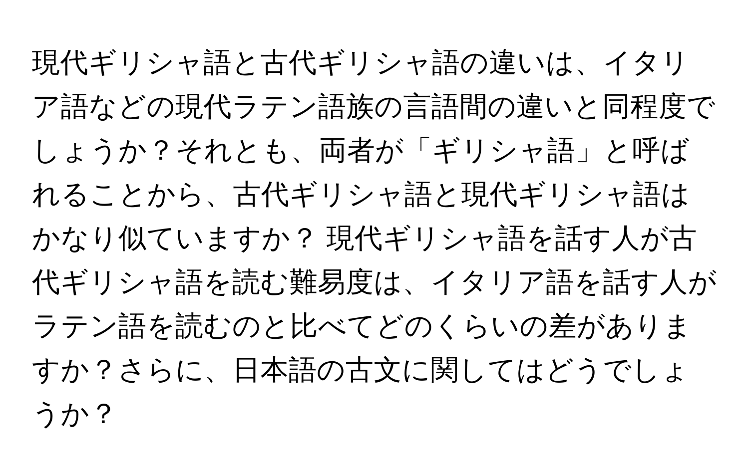現代ギリシャ語と古代ギリシャ語の違いは、イタリア語などの現代ラテン語族の言語間の違いと同程度でしょうか？それとも、両者が「ギリシャ語」と呼ばれることから、古代ギリシャ語と現代ギリシャ語はかなり似ていますか？ 現代ギリシャ語を話す人が古代ギリシャ語を読む難易度は、イタリア語を話す人がラテン語を読むのと比べてどのくらいの差がありますか？さらに、日本語の古文に関してはどうでしょうか？
