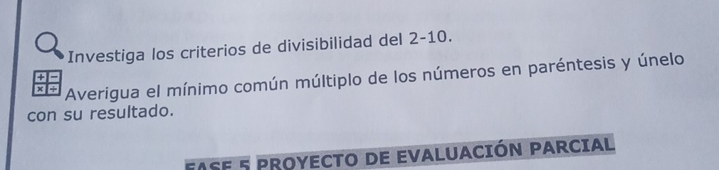 Investiga los criterios de divisibilidad del 2-10. 
× ÷ Averigua el mínimo común múltiplo de los números en paréntesis y únelo 
+ 
con su resultado. 
FASE 5 PROYECTO DE EVALUACIÓN PARCIAL