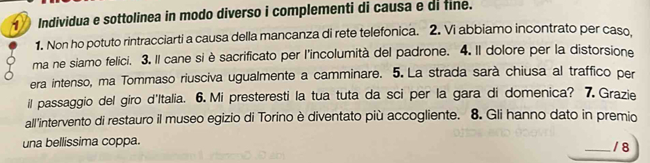 Individua e sottolinea in modo diverso i complementi di causa e di fine. 
1. Non ho potuto rintracciarti a causa della mancanza di rete telefonica. 2. Vi abbiamo incontrato per caso, 
ma ne siamo felici. 3. Il cane si è sacrificato per l'incolumità del padrone. 4. Il dolore per la distorsione 
era intenso, ma Tommaso riusciva ugualmente a camminare. 5. La strada sarà chiusa al traffico per 
il passaggio del giro d'Italia. 6. Mi presteresti la tua tuta da sci per la gara di domenica? 7. Grazie 
all'intervento di restauro il museo egizio di Torino è diventato più accogliente. 8. Gli hanno dato in premio 
una bellissima coppa. _/ 8