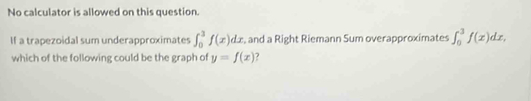 No calculator is allowed on this question.
If a trapezoidal sum underapproximates ∈t _0^3f(x)dx , and a Right Riemann Sum overapproximates ∈t _0^3f(x)dx, 
which of the following could be the graph of y=f(x)