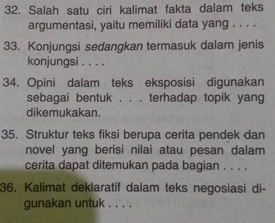 Salah satu ciri kalimat fakta dalam teks 
argumentasi, yaitu memiliki data yang . . . . 
33. Konjungsi sedangkan termasuk dalam jenis 
konjungsi . . . . 
34. Opini dalam teks eksposisi digunakan 
sebagai bentuk . . . terhadap topik yang 
dikemukakan. 
35. Struktur teks fiksi berupa cerita pendek dan 
novel yang berisi nilai atau pesan dalam 
cerita dapat ditemukan pada bagian . . . . 
36. Kalimat deklaratif dalam teks negosiasi di- 
gunakan untuk . . . .