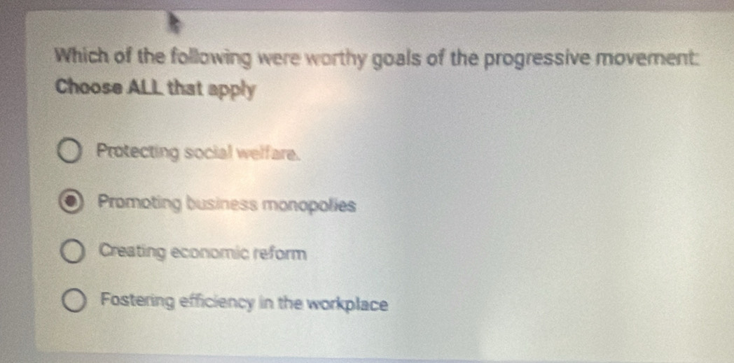 Which of the following were worthy goals of the progressive moverent:
Choose ALL that apply
Protecting social welfare.
Promoting business monopolies
Creating economic reform
Fostering efficiency in the workplace